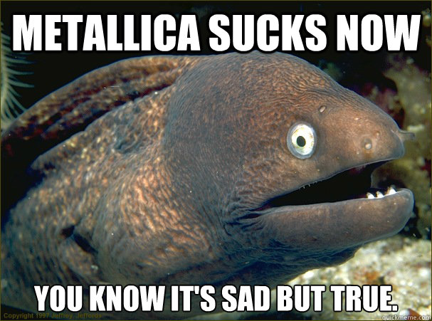 metallica sucks now you know it's sad but true.  Bad Joke Eel