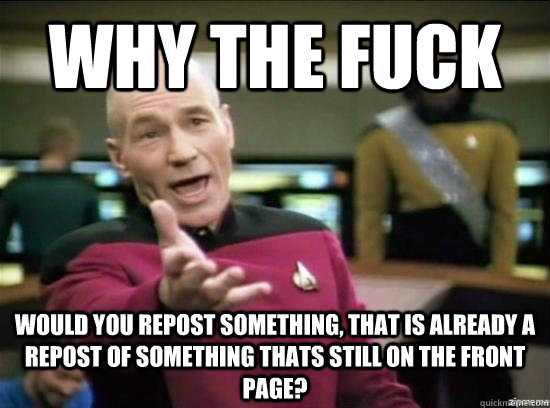 Why the fuck would you repost something, that is already a repost of something thats still on the front page?  Annoyed Picard HD