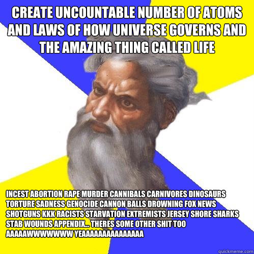 Create uncountable number of atoms and laws of how universe governs and the amazing thing called life INCEST ABORTION RAPE MURDER CANNIBALS CARNIVORES DINOSAURS TORTURE sadness genocide cannon balls drowning fox news shotguns kkk RACISTS STARVATION extrem  Advice God