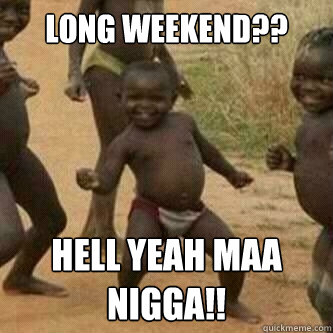 Long weekend?? Hell yeah maa nigga!!  Its friday niggas