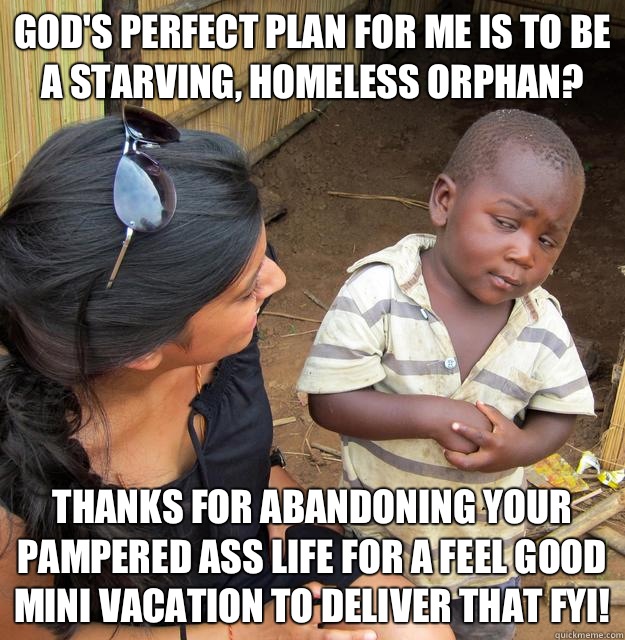 God's perfect plan for me is to be a starving, homeless orphan? Thanks for abandoning your pampered ass life for a feel good mini vacation to deliver that FYI!  Skeptical Third World Kid