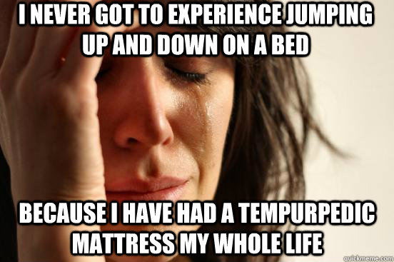 I never got to experience jumping up and down on a bed because I have had a tempurpedic mattress my whole life - I never got to experience jumping up and down on a bed because I have had a tempurpedic mattress my whole life  First World Problems