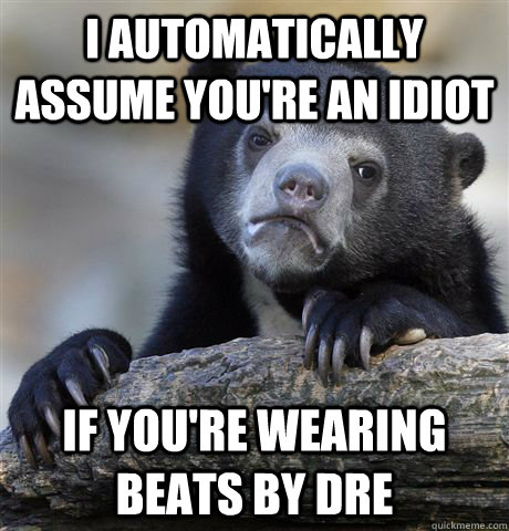 I automatically assume you're an idiot if you're wearing beats by dre  Confession Bear