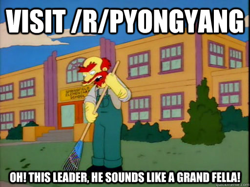 Visit /r/PyongYang Oh! This Leader, he sounds like a grand fella! - Visit /r/PyongYang Oh! This Leader, he sounds like a grand fella!  Groundskeeper Willie