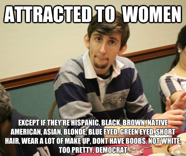 ATTRACTED TO  WOMEN EXCEPT IF THEY'RE HISPANIC, BLACK, BROWN, NATIVE AMERICAN, ASIAN, BLONDE, BLUE EYED, GREEN EYED, SHORT HAIR, WEAR A LOT OF MAKE UP, DONT HAVE BOOBS, NOT WHITE, TOO PRETTY, DEMOCRAT
  