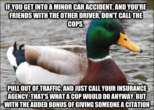 If you get into a minor car accident, and you're friends with the other driver, don't call the cops. Pull out of traffic, and just call your insurance agency. That's what a cop would do anyway, but with the added bonus of giving someone a citation  Actual Advice Mallard