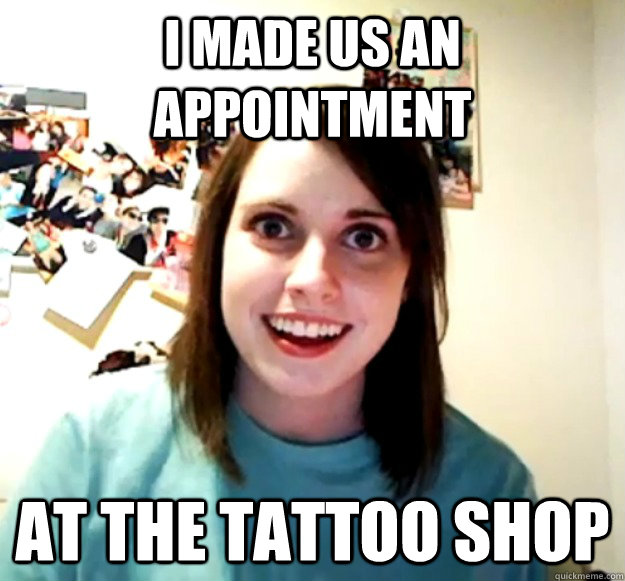I made us an appointment at the tattoo shop  Overly Attached Girlfriend