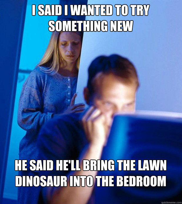 I said i wanted to try something new He said he'll bring the lawn dinosaur into the bedroom  Internet Husband