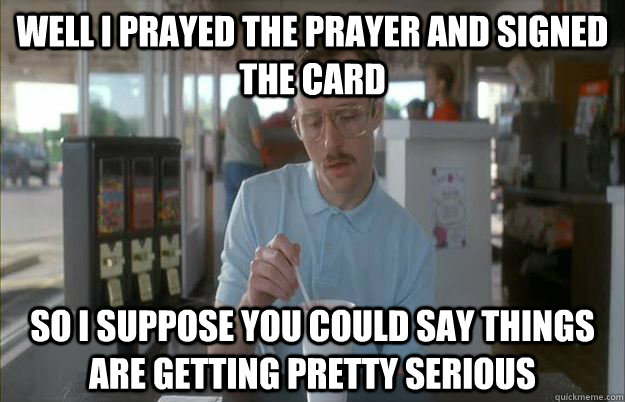 Well I prayed the prayer and signed the card so i suppose you could say things are getting pretty serious  Gettin Pretty Serious