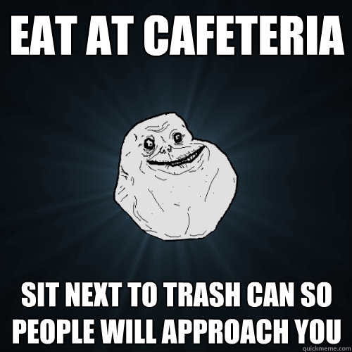 eat at cafeteria sit next to trash can so people will approach you - eat at cafeteria sit next to trash can so people will approach you  Forever Alone