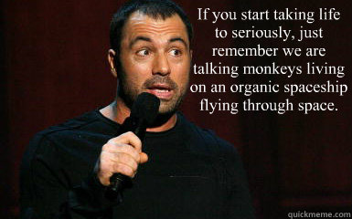 If you start taking life to seriously, just remember we are talking monkeys living on an organic spaceship flying through space. - If you start taking life to seriously, just remember we are talking monkeys living on an organic spaceship flying through space.  Joe Rogan taking life too seriously
