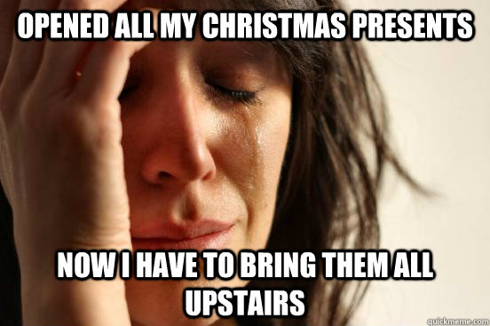opened all my christmas presents now i have to bring them all upstairs  First World Problems
