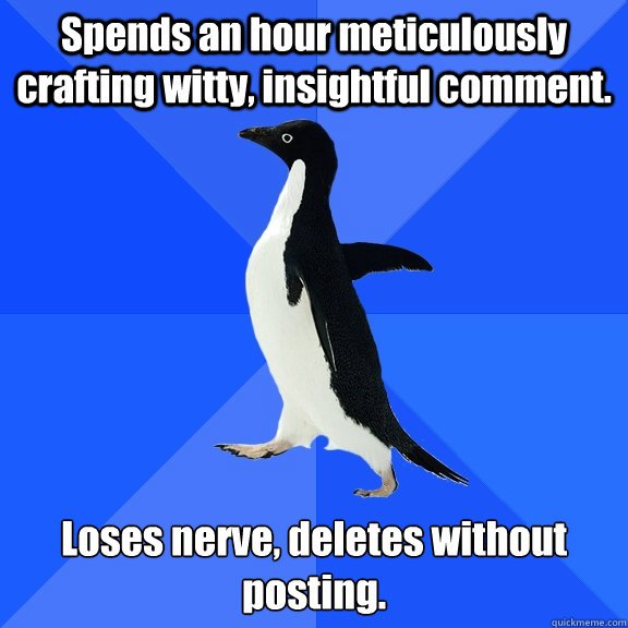 Spends an hour meticulously crafting witty, insightful comment. Loses nerve, deletes without posting.  Socially Awkward Penguin