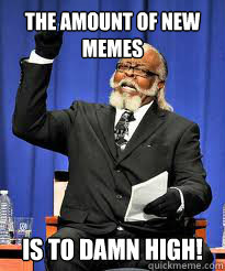 The amount of new memes IS TO DAMN high!  