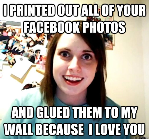 i printed out all of your facebook photos and glued them to my wall because  i love you  Overly Attached Girlfriend