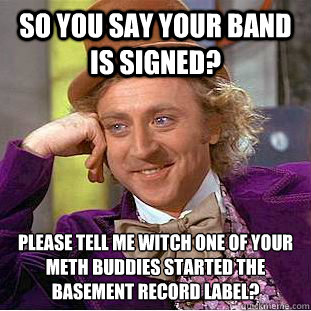 so you say your band is signed? please tell me witch one of your meth buddies started the basement record label?  Condescending Wonka