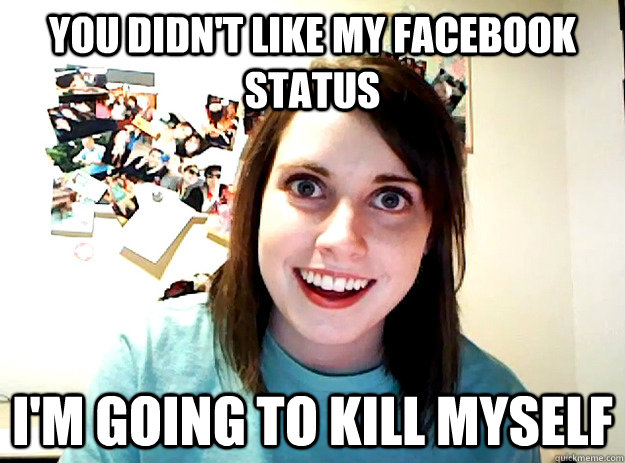 You didn't like my Facebook status I'm going to kill myself  crazy girlfriend