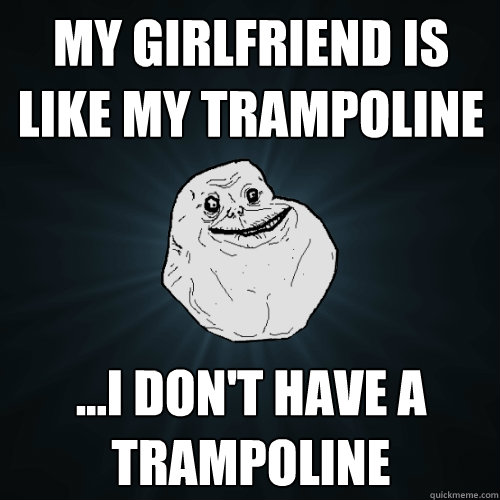My girlfriend is like my trampoline ...I don't have a trampoline  Forever Alone