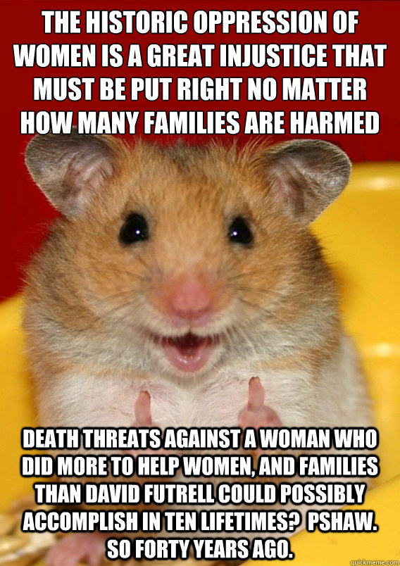 the historic oppression of women is a great injustice that must be put right no matter how many families are harmed death threats against a woman who did more to help women, and families than David Futrell could possibly accomplish in ten lifetimes?  Psha  Rationalization Hamster