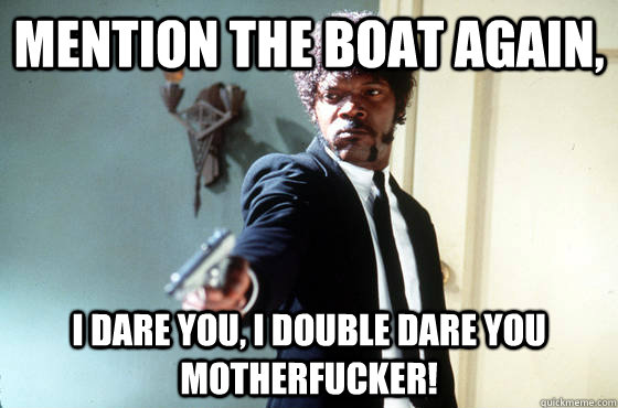 Mention the boat again, i dare you, i double dare you motherfucker!  I Double Dare You