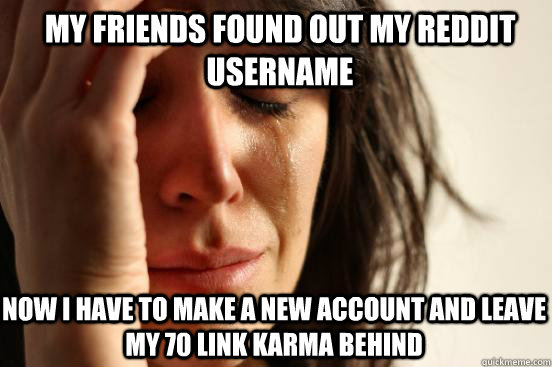 My friends found out my reddit username now i have to make a new account and leave my 70 link karma behind  First World Problems
