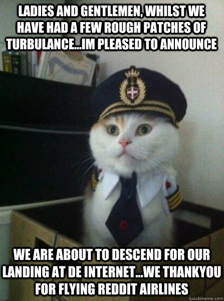 Ladies and gentlemen, whilst we have had a few rough patches of turbulance...im pleased to announce we are about to descend for our landing at de internet...we thankyou for flying reddit airlines  Captain kitteh
