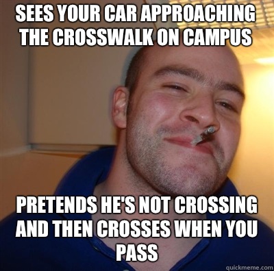 Sees your car approaching the crosswalk on campus Pretends he's not crossing and then crosses when you pass - Sees your car approaching the crosswalk on campus Pretends he's not crossing and then crosses when you pass  Goodguy Greg Shitting