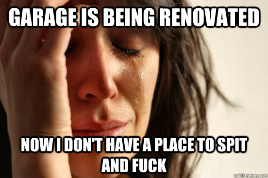 garage is being renovated  Now I don't have a place to spit and fuck  First World Problems