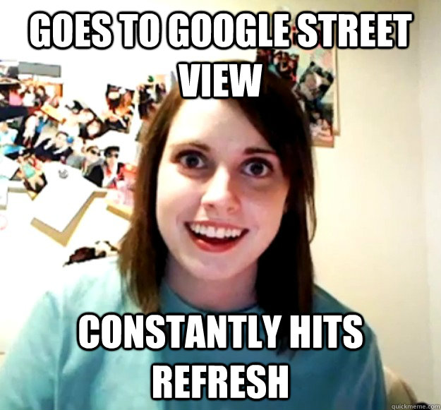 Goes to google street view Constantly hits Refresh  Overly Attached Girlfriend