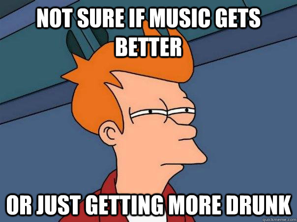 Not sure if music gets better or just getting more drunk  Futurama Fry