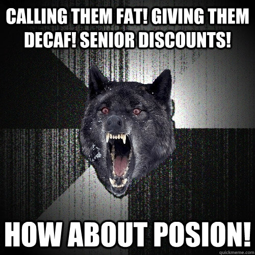 Calling them fat! Giving them Decaf! SENIOR DISCOUNTS! HOW ABOUT POSION!  Insanity Wolf