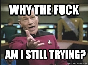 WHY THE FUCK AM I STILL TRYING?  Annoyed Picard