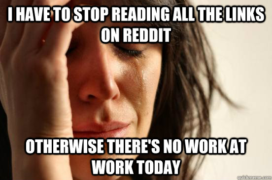 I have to stop reading all the links on reddit otherwise there's no work at work today  First World Problems