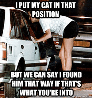 I put my cat in that position But we can say I found him that way if that's what you're into  Karma Whore