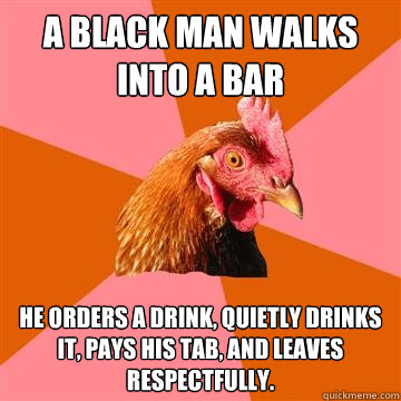 A black man walks into a bar He orders a drink, quietly drinks it, pays his tab, and leaves respectfully. - A black man walks into a bar He orders a drink, quietly drinks it, pays his tab, and leaves respectfully.  Anti-Joke Chicken