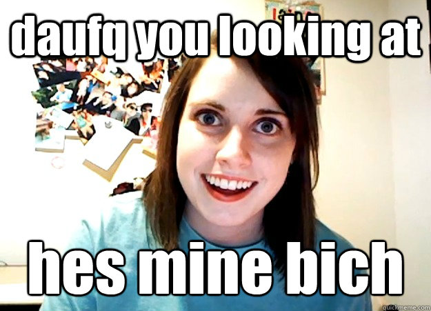 daufq you looking at hes mine bich
  Overly Attached Girlfriend