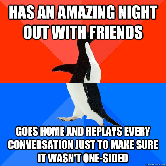 Has an amazing night out with friends Goes home and replays every conversation just to make sure it wasn't one-sided - Has an amazing night out with friends Goes home and replays every conversation just to make sure it wasn't one-sided  Socially Awesome Awkward Penguin