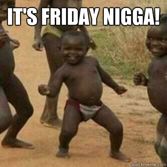 IT'S FRIDAY NIGGA!   Its friday niggas