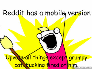 Reddit has a mobile version Upvote all things except grumpy cat. Fucking tired of him.   All The Things