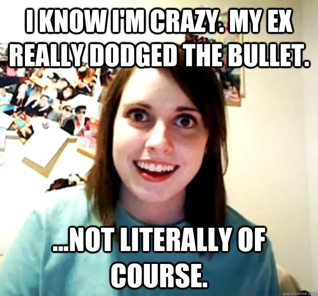 I know I'm crazy. My ex really dodged the bullet. ...not literally of course.  Overly Attached Girlfriend