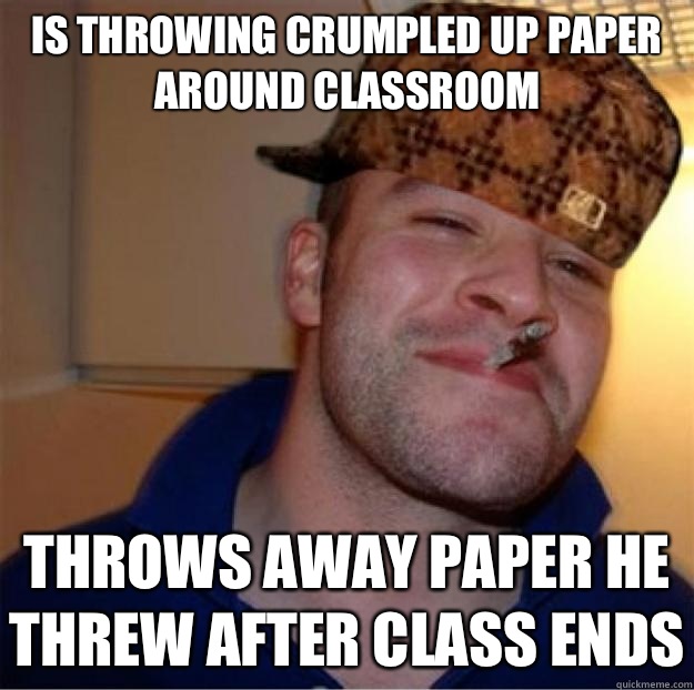 Is throwing crumpled up paper around classroom
 throws away paper he threw after class ends  Good Guy Scumbag
