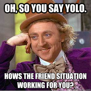 oh, so you say yolo. hows the friend situation working for you?  Condescending Wonka