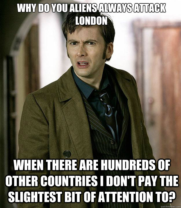 Why do you aliens always attack London When there are hundreds of other countries I don't pay the slightest bit of attention to? - Why do you aliens always attack London When there are hundreds of other countries I don't pay the slightest bit of attention to?  Doctor Who
