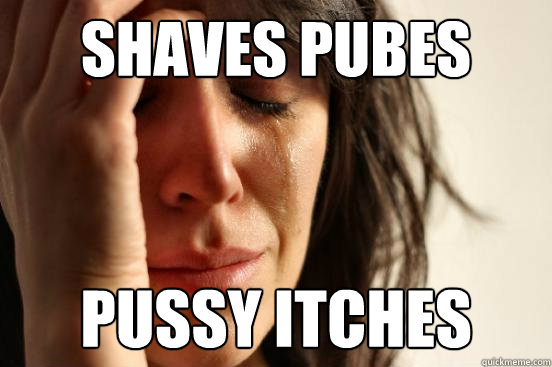 shaves pubes pussy itches  First World Problems