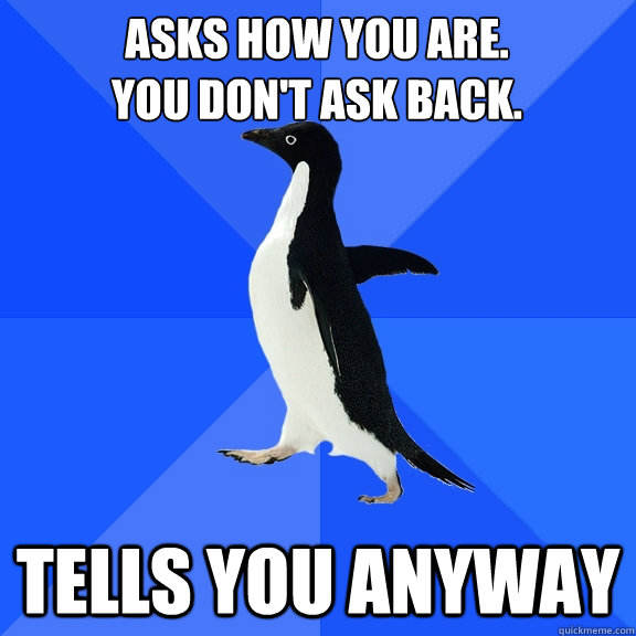 Asks how you are. 
You don't ask back. Tells you anyway  Socially Awkward Penguin