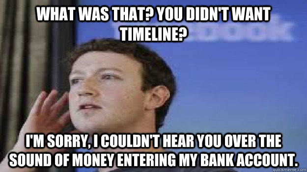 What was that? You didn't want timeline? I'm sorry, I couldn't hear you over the sound of money entering my bank account. - What was that? You didn't want timeline? I'm sorry, I couldn't hear you over the sound of money entering my bank account.  Hard of Hearing Zuckerberg