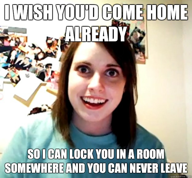 I wish you'd come home already So I can lock you in a room somewhere and you can never leave  Overly Attached Girlfriend