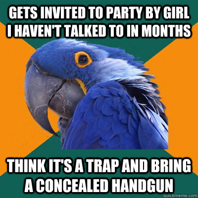gets invited to party by girl i haven't talked to in months think it's a trap and bring a concealed handgun  Paranoid Parrot