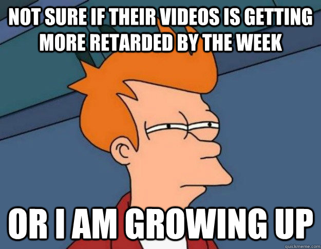 not sure if their videos is getting more retarded by the week or i am growing up  NOT SURE IF IM HUNGRY or JUST BORED