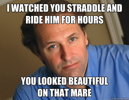 I watched you straddle and ride him for hours You looked beautiful
on that mare  